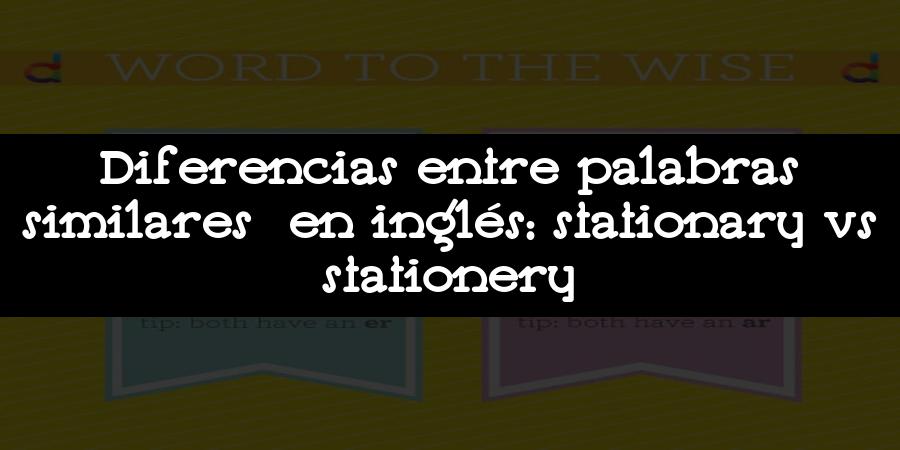 Diferencias entre palabras similares en inglés: stationary vs stationery