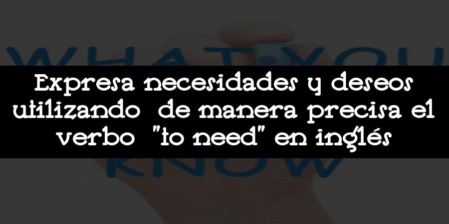 Expresa necesidades y deseos utilizando de manera precisa el verbo "to need" en inglés