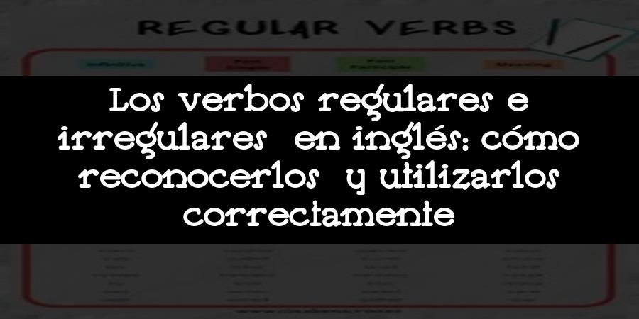 Los verbos regulares e irregulares en inglés: cómo reconocerlos y utilizarlos correctamente