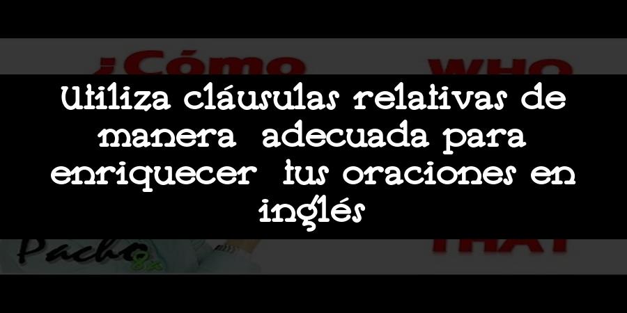 Utiliza cláusulas relativas de manera adecuada para enriquecer tus oraciones en inglés