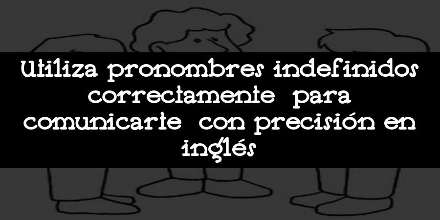 Utiliza pronombres indefinidos correctamente para comunicarte con precisión en inglés