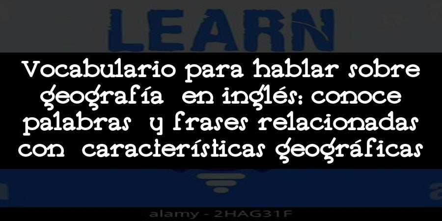 Vocabulario para hablar sobre geografía en inglés: conoce palabras y frases relacionadas con características geográficas